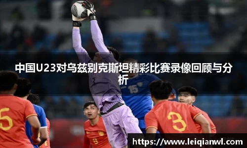 中国U23对乌兹别克斯坦精彩比赛录像回顾与分析
